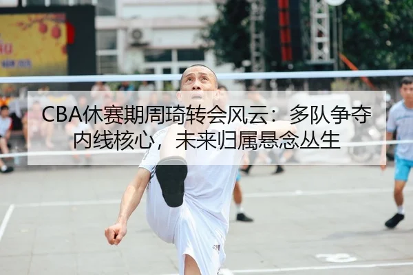 CBA休赛期周琦转会风云：多队争夺内线核心，未来归属悬念丛生