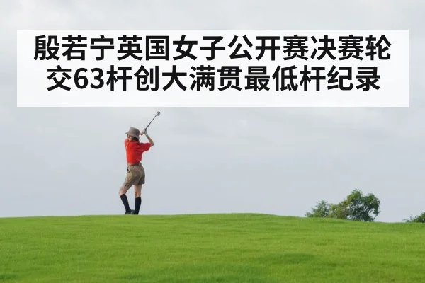 殷若宁英国女子公开赛决赛轮交63杆创大满贯最低杆纪录