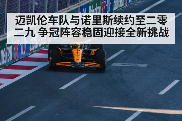 迈凯伦车队与诺里斯续约至二零二九 争冠阵容稳固迎接全新挑战